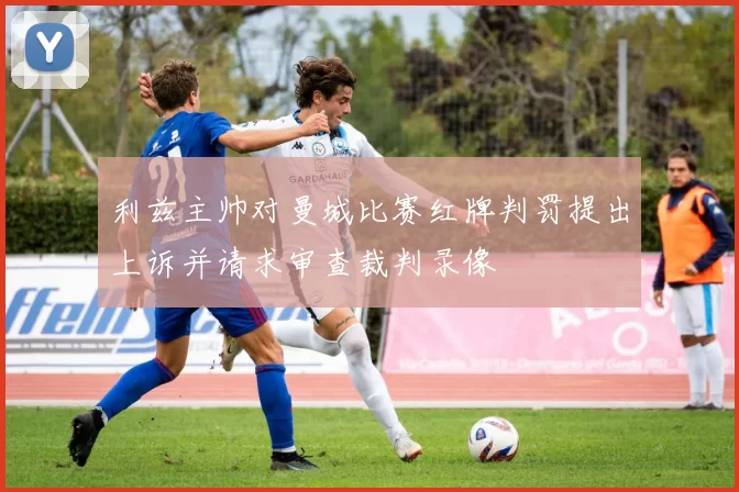 利兹主帅对曼城比赛红牌判罚提出上诉并请求审查裁判录像
