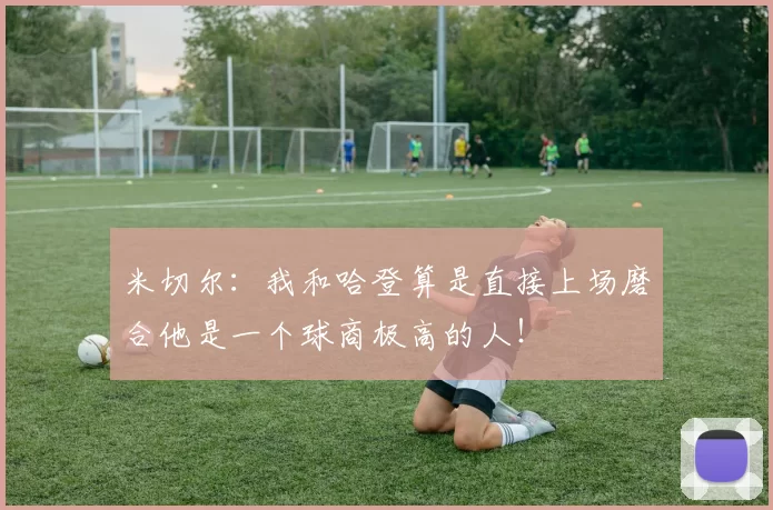 米切尔：我和哈登算是直接上场磨合他是一个球商极高的人！