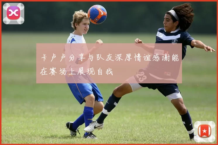 卡卢卢分享与队友深厚情谊感谢能在赛场上展现自我