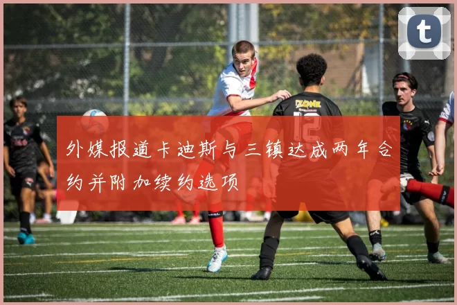外媒报道卡迪斯与三镇达成两年合约并附加续约选项