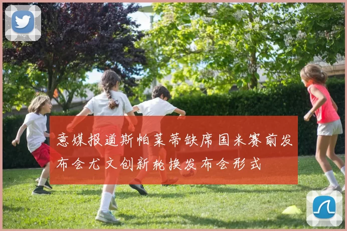 意媒报道斯帕莱蒂缺席国米赛前发布会尤文创新轮换发布会形式