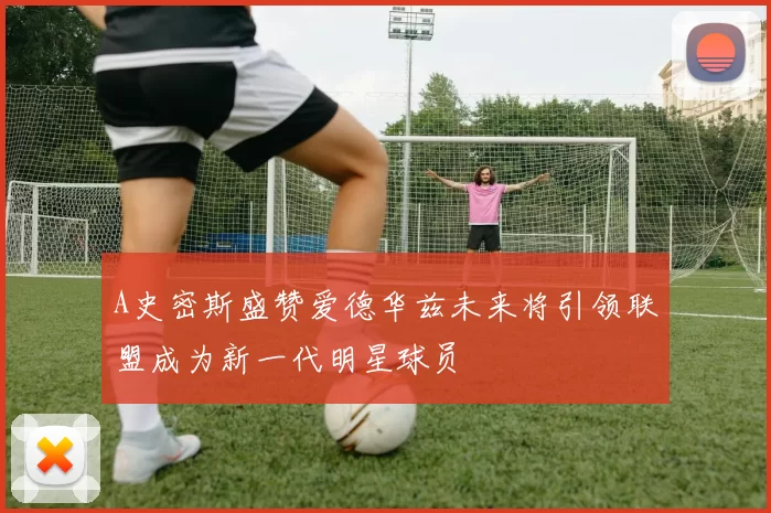 A史密斯盛赞爱德华兹未来将引领联盟成为新一代明星球员