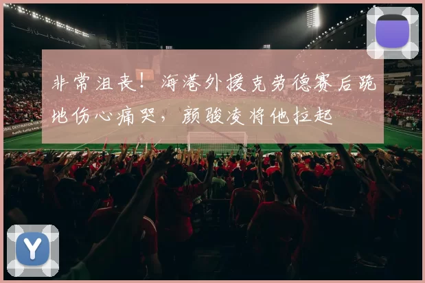 非常沮丧！海港外援克劳德赛后跪地伤心痛哭，颜骏凌将他拉起