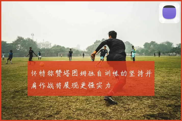 怀特称赞塔图姆独自训练的坚持并肩作战将展现更强实力