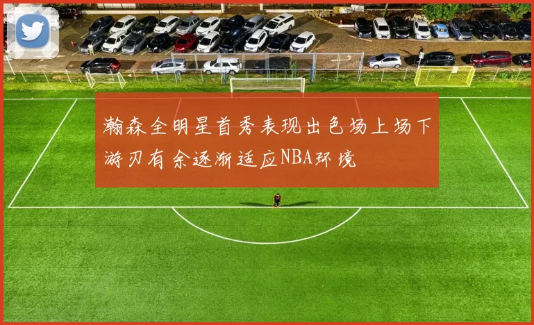 瀚森全明星首秀表现出色场上场下游刃有余逐渐适应NBA环境