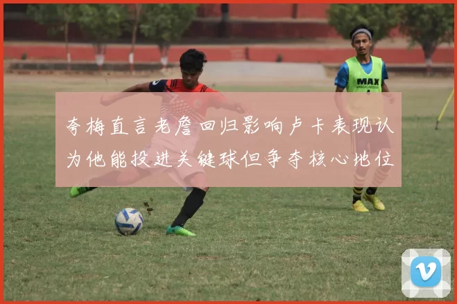 夸梅直言老詹回归影响卢卡表现认为他能投进关键球但争夺核心地位成阻碍