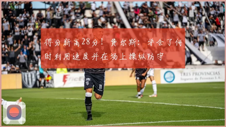 得分新高28分！费尔斯：学会了何时利用速度并在场上操纵防守