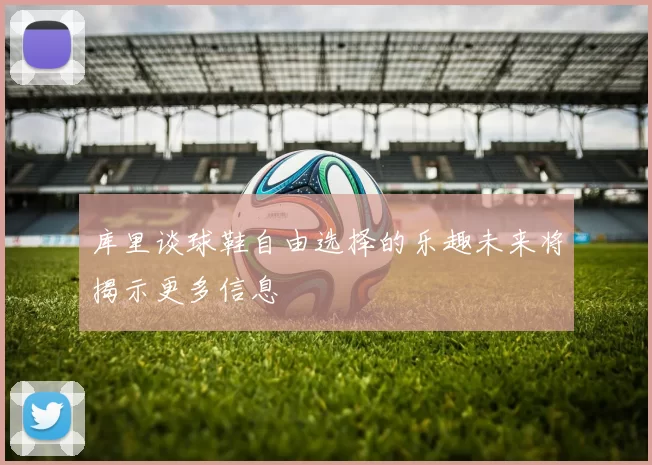 库里谈球鞋自由选择的乐趣未来将揭示更多信息