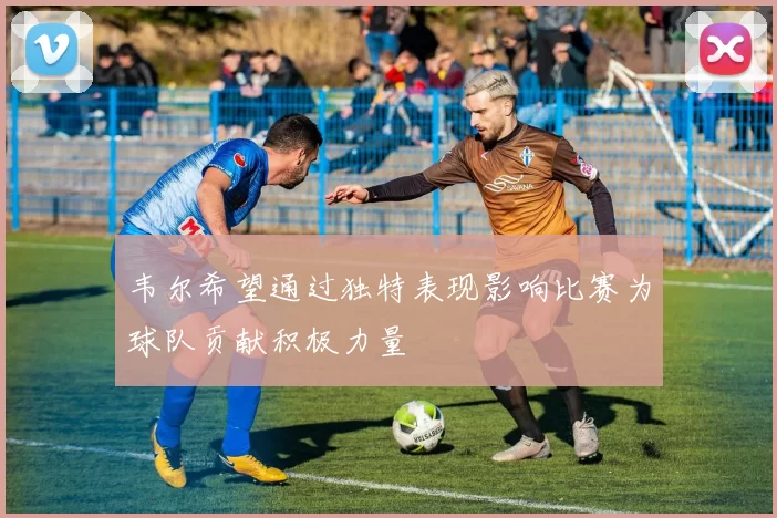 韦尔希望通过独特表现影响比赛为球队贡献积极力量