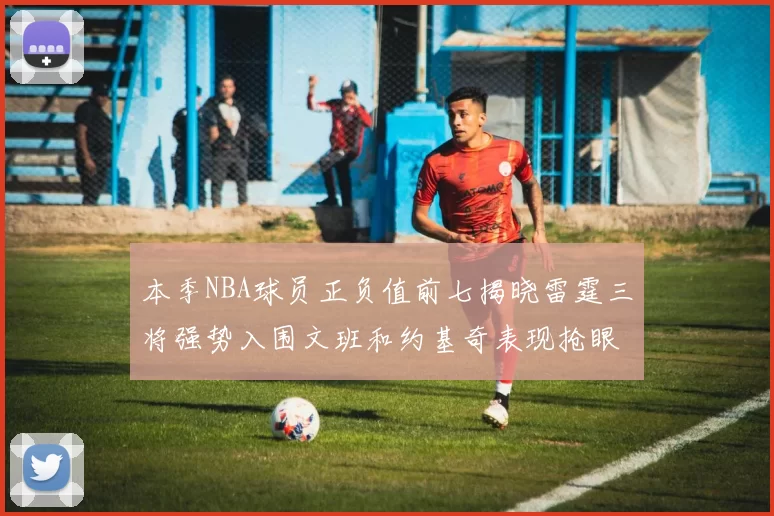 本季NBA球员正负值前七揭晓雷霆三将强势入围文班和约基奇表现抢眼