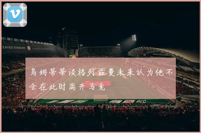 乌姆蒂蒂谈格列兹曼未来认为他不会在此时离开马竞